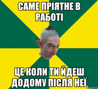 саме пріятне в работі це коли ти йдеш додому після неї