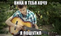 Вика я тебя хочу Я пошутил