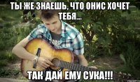 Ты же знаешь, что Онис хочет тебя... Так дай ему сука!!!