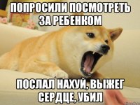 попросили посмотреть за ребенком ПОСЛАЛ НАХУЙ, ВЫЖЕГ СЕРДЦЕ, УБИЛ