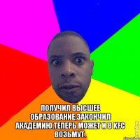  Получил высшее образование,закончил академию.Теперь может и в KFC возьмут.