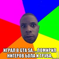  Играл в GTA SA.....помирил Нигеров Бола и Грува.