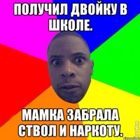 Получил двойку в школе. Мамка забрала ствол и наркоту.