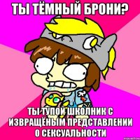 ты тёмный брони? ты тупой школник с извращёным представлении о сексуальности