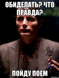 Обиделать? Что правда? Пойду поем