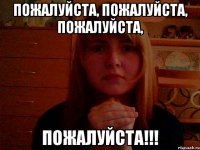 Пожалуйста, пожалуйста, пожалуйста, ПОЖАЛУЙСТА!!!