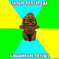 Залью пол города а машину не потушу