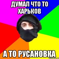 ДУМАЛ ЧТО ТО ХАРЬКОВ А ТО РУСАНОВКА