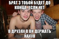 брат з тобой будет до конца , если нет в друзях в вк держать нахуя