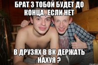 брат з тобой будет до конца , если нет в друзях в вк держать нахуя ?