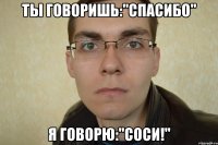 ты говоришь:"Спасибо" я говорю:"Соси!"