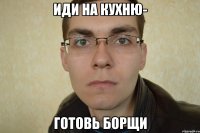 иди на кухню- готовь борщи