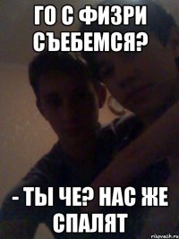 ГО С ФИЗРИ СЪЕБЕМСЯ? - ты че? нас же спалят
