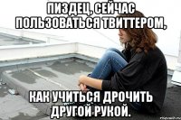 пиздец, сейчас пользоваться твиттером, как учиться дрочить другой рукой.