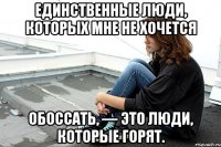 Единственные люди, которых мне не хочется обоссать, — это люди, которые горят.