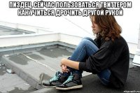пиздец, сейчас пользоваться твиттером как учиться дрочить другой рукой 