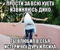 прости за всю хуету извиняюсь дико ты влюбил в себя истеричку дуру и психа