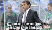  Ну что нам еще нужно добыть сегодня, кроме победы ?
