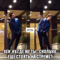  хен ,ну где же ты...сколько еще стоять на стреме?