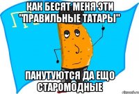 как бесят меня эти "правильные татары" панутуются да ещо старомодные