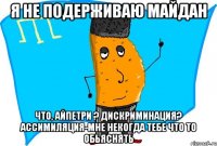 я не подерживаю майдан что, айпетри ? дискриминация? ассимиляция-мне некогда тебе что то обьяснять