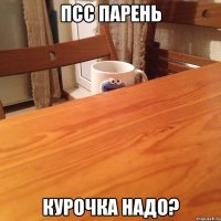 Псс парень курочка надо?