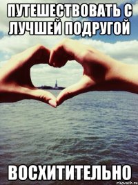 Путешествовать с лучшей подругой ВОСХИТИТЕЛЬНО