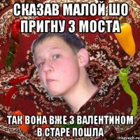 Сказав малой шо пригну з моста Так вона вже з валентином в старе пошла