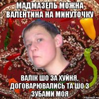 мадмазель можна Валентина на минуточку валік шо за хуйня, договарювались та шо з зубами моя