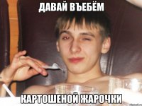 Давай въебём картошеной жарочки