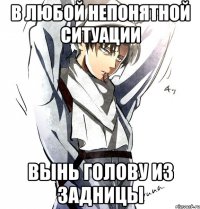 В ЛЮБОЙ НЕПОНЯТНОЙ СИТУАЦИИ вынь голову из задницы