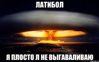 ЛАТИБОЛ Я ПЛОСТО Л НЕ ВЫГАВАЛИВАЮ