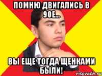 Помню двигались в 90е... Вы еще тогда щенками были!