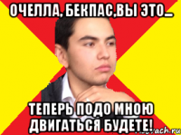 Очелла, Бекпас,вы это... Теперь подо мною двигаться будете!
