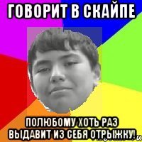 Говорит в скайпе Полюбому хоть раз выдавит из себя отрыжку!