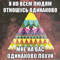 я ко всем людям отношусь одинаково мне на вас одинаково похуй