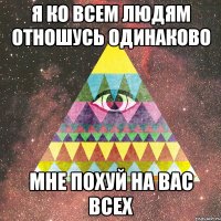 я ко всем людям отношусь одинаково мне похуй на вас всех