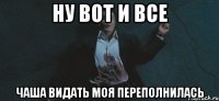 НУ ВОТ И ВСЕ ЧАША ВИДАТЬ МОЯ ПЕРЕПОЛНИЛАСЬ
