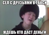 сел с друзьями в такси ждешь кто даст деньги