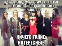 одна тупая, другая гнусавит, третья зверствует, четвертая пятнами покрывается ничего такие, ИНТЕРЕСНЫЕ