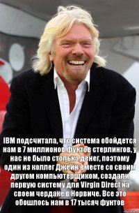 IBM подсчитала, что система обойдется нам в 7 миллионов фунтов стерлингов, у нас не было столько денег, поэтому один из коллег Джейн вместе со своим другом компьютерщиком, создали первую систему для Virgin Direct на своем чердаке в Норвиче. Все это обошлось нам в 17 тысяч фунтов