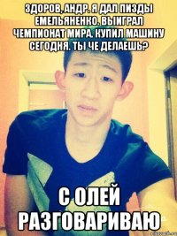 здоров, андр. Я дал пизды емельяненко. выиграл чемпионат мира. купил машину сегодня. ты че делаешь? с олей разговариваю