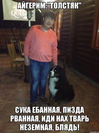 айгерим:"толстяк" сука ебанная, пизда рванная, иди нах тварь неземная, блядь!
