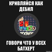 КРИВЛЯЙСЯ КАК ДЕБИЛ ГОВОРИ ЧТО У ВСЕХ БАТХЕРТ