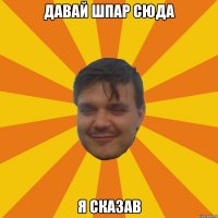 ДАВАЙ ШПАР СЮДА Я СКАЗАВ