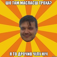 ШО ТАМ МАСЛАЄШ ТРОХА? Я ТО ДРОЧИВ ЧІЛУ НІЧ