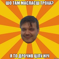 ШО ТАМ МАСЛАЄШ ТРОХА? Я ТО ДРОЧИВ ЦІЛУ НІЧ
