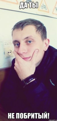 Да ты Не побритый!