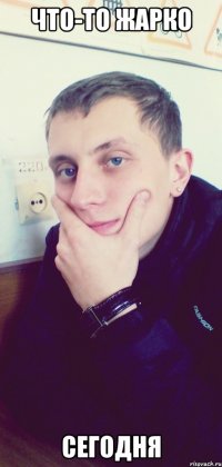 Что-то жарко Сегодня