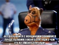  -не связывайся с женщинами, занимайся лучше лыжами! у меня болят уши.о чем это я? -Уменя болят уши!